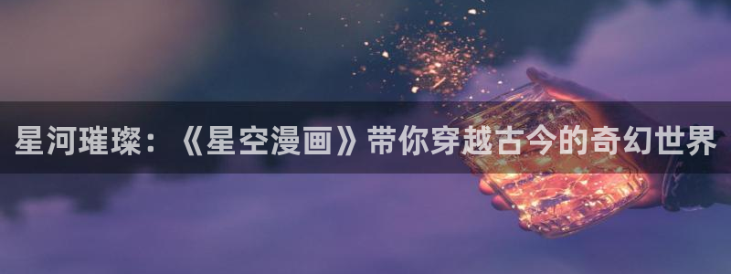 羞羞漫画为成年人而生的漫画：星河璀璨：《星空漫画》带你穿越古今的奇幻世界